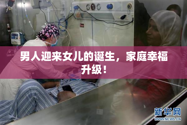 男人迎来女儿的诞生，家庭幸福升级！