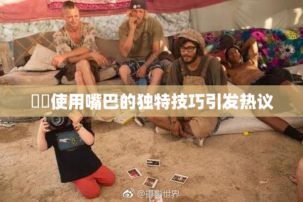 妺妺使用嘴巴的独特技巧引发热议