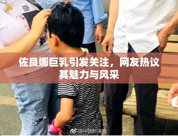 佐良娜巨乳引发关注，网友热议其魅力与风采