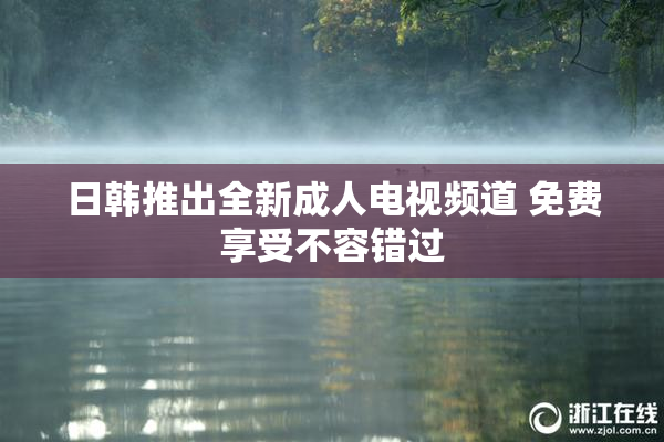 日韩推出全新成人电视频道 免费享受不容错过