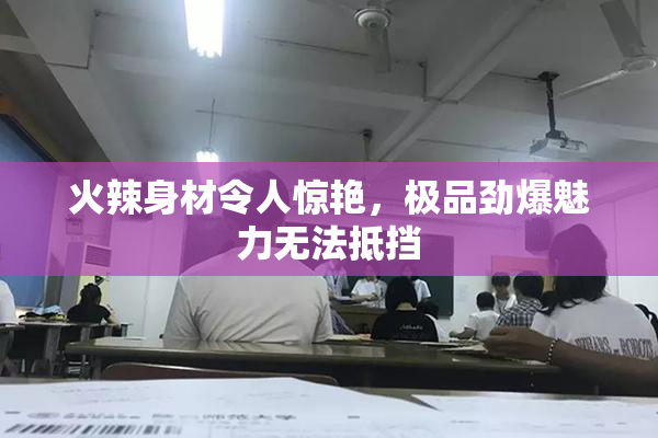 火辣身材令人惊艳，极品劲爆魅力无法抵挡