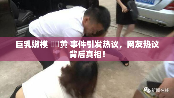 巨乳嫩模 ❌‌黄 事件引发热议，网友热议背后真相！