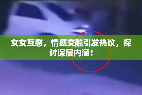 女女互慰，情感交融引发热议，探讨深层内涵！