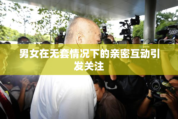男女在无套情况下的亲密互动引发关注
