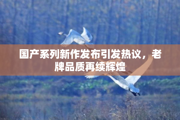 国产系列新作发布引发热议，老牌品质再续辉煌
