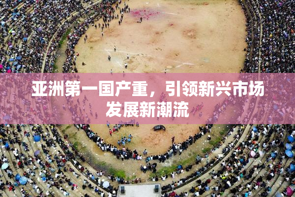 亚洲第一国产重，引领新兴市场发展新潮流