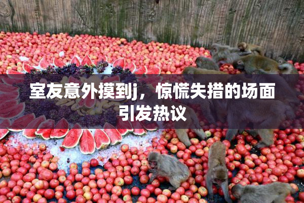 室友意外摸到j，惊慌失措的场面引发热议