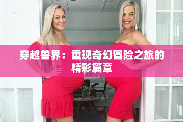 穿越兽界：重现奇幻冒险之旅的精彩篇章