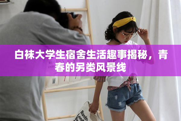 白袜大学生宿舍生活趣事揭秘，青春的另类风景线