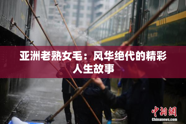 亚洲老熟女毛：风华绝代的精彩人生故事