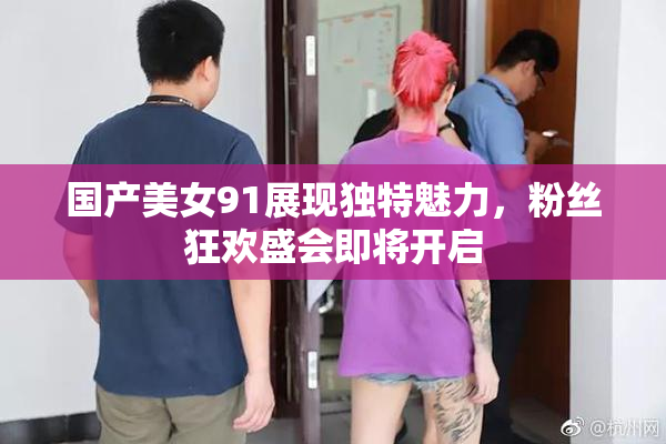 国产美女91展现独特魅力，粉丝狂欢盛会即将开启