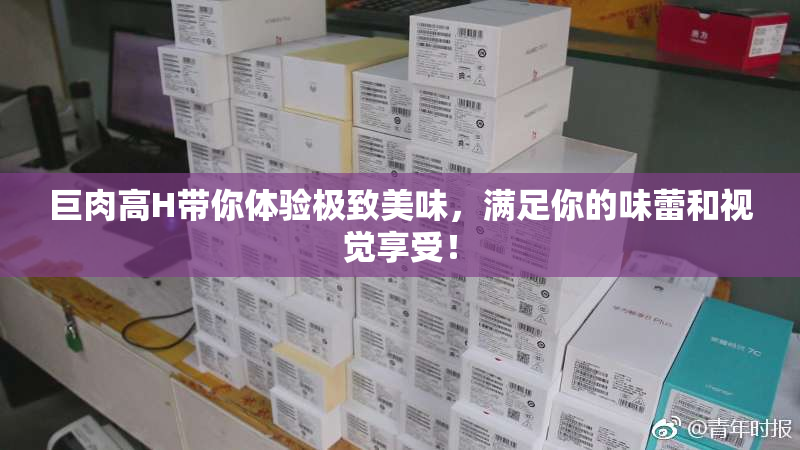 巨肉高H带你体验极致美味，满足你的味蕾和视觉享受！