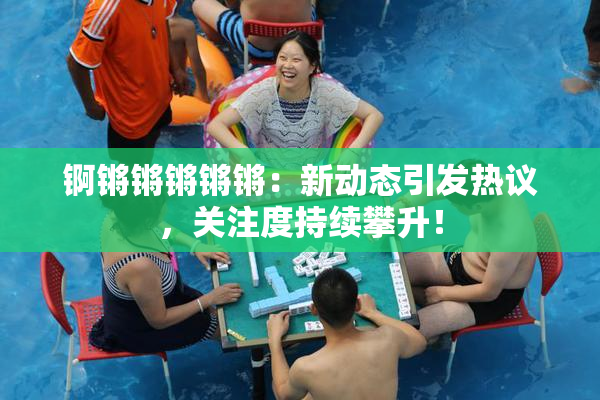 锕锵锵锵锵锵：新动态引发热议，关注度持续攀升！