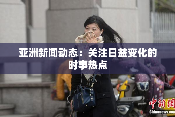 亚洲新闻动态：关注日益变化的时事热点