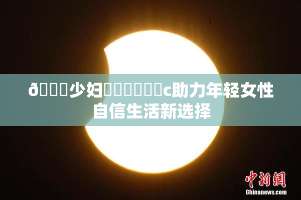 🔞少妇❌‌❌‌❌‌c助力年轻女性自信生活新选择