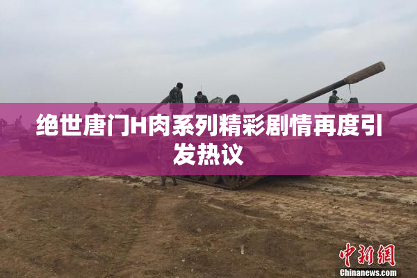 绝世唐门H肉系列精彩剧情再度引发热议