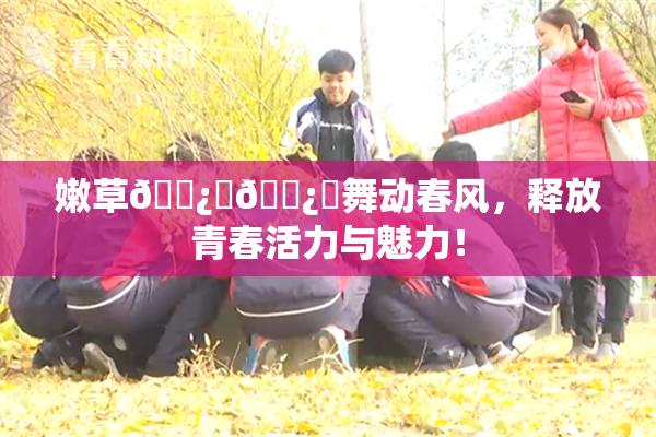 嫩草🌿‌🌿‌舞动春风，释放青春活力与魅力！