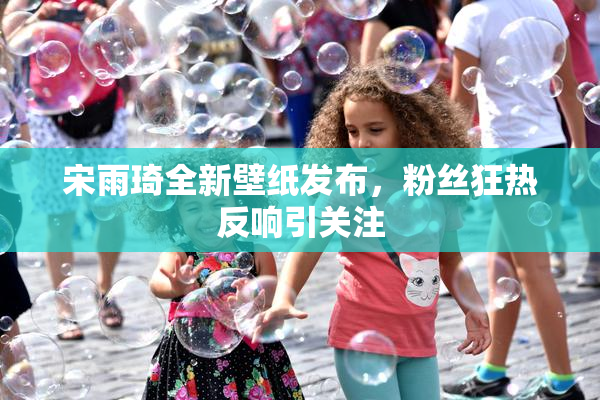 宋雨琦全新壁纸发布，粉丝狂热反响引关注