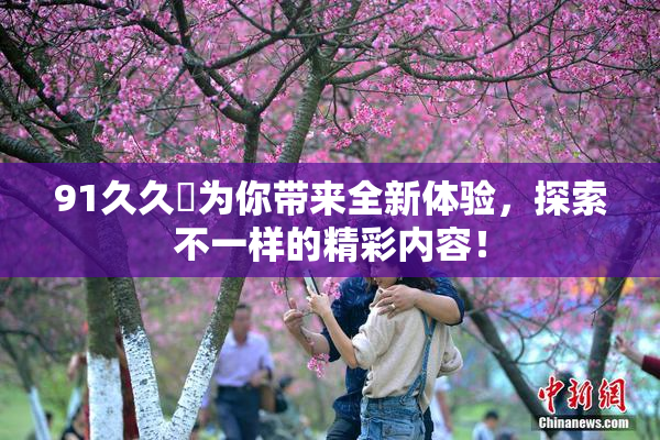 91久久擼为你带来全新体验，探索不一样的精彩内容！