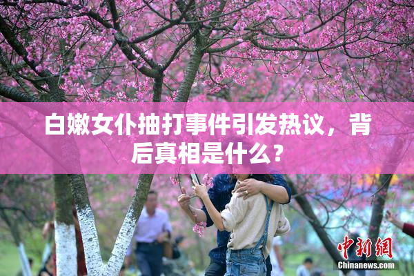 白嫩女仆抽打事件引发热议，背后真相是什么？