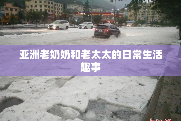 亚洲老奶奶和老太太的日常生活趣事