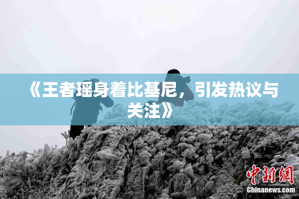 《王者瑶身着比基尼，引发热议与关注》