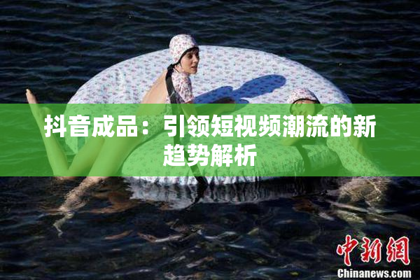 抖音成品：引领短视频潮流的新趋势解析