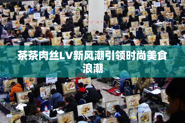 茶茶肉丝LV新风潮引领时尚美食浪潮