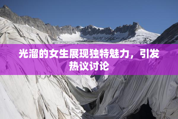 光溜的女生展现独特魅力，引发热议讨论