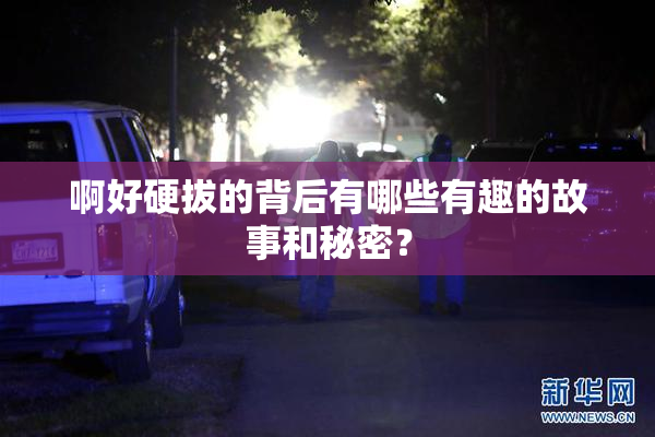 啊好硬拔的背后有哪些有趣的故事和秘密？