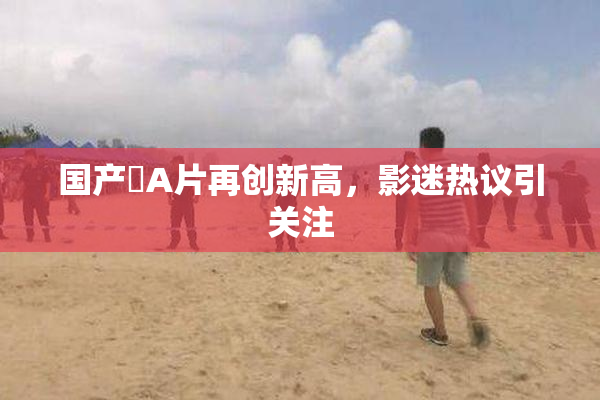 国产婬A片再创新高，影迷热议引关注