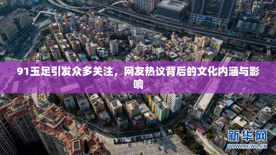 91玉足引发众多关注，网友热议背后的文化内涵与影响