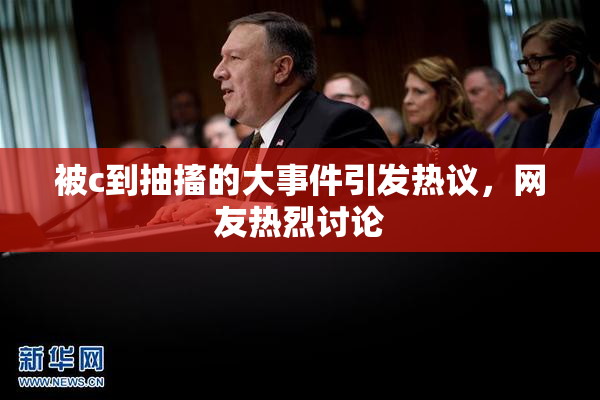 被c到抽搐的大事件引发热议，网友热烈讨论