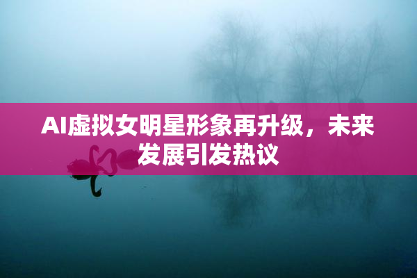 AI虚拟女明星形象再升级，未来发展引发热议