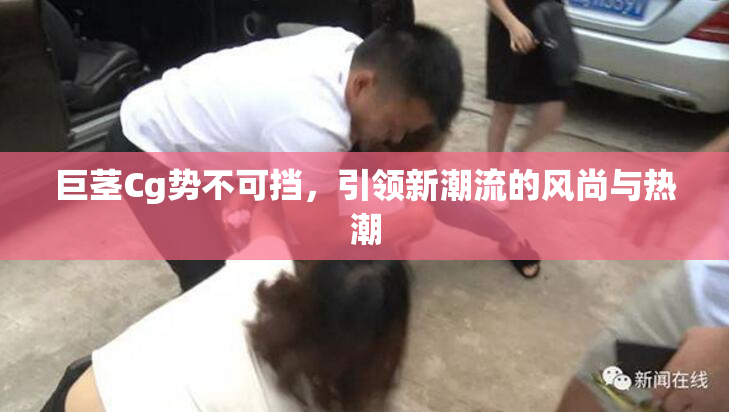 巨茎Cg势不可挡，引领新潮流的风尚与热潮