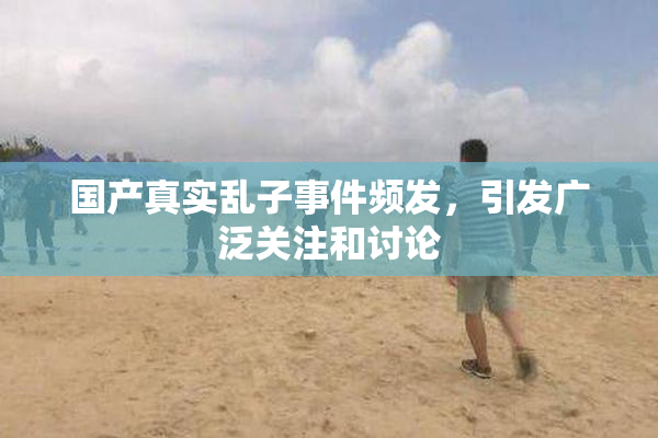 国产真实乱子事件频发，引发广泛关注和讨论