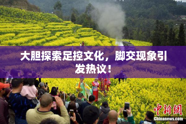 大胆探索足控文化，脚交现象引发热议！
