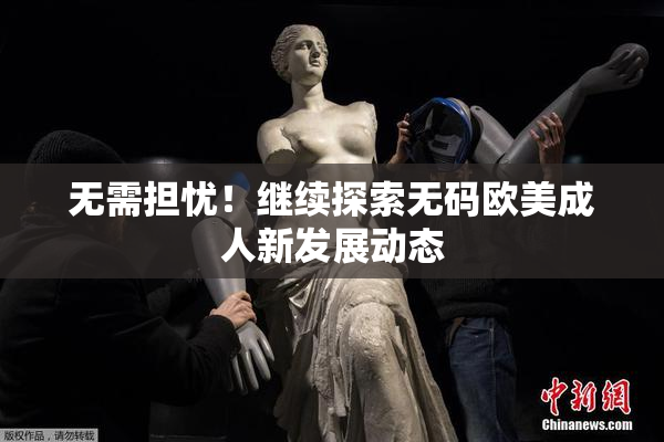 无需担忧！继续探索无码欧美成人新发展动态