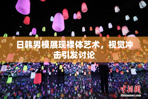 日韩男模展现裸体艺术，视觉冲击引发讨论