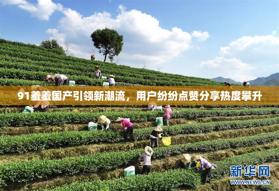 91羞羞国产引领新潮流，用户纷纷点赞分享热度攀升