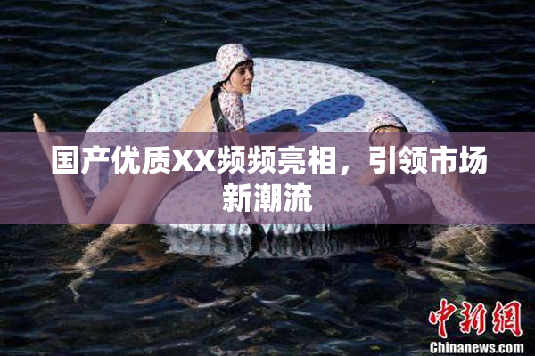 国产优质XX频频亮相，引领市场新潮流