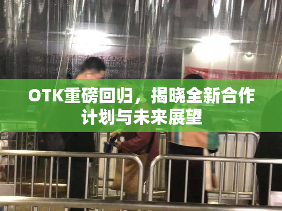 OTK重磅回归，揭晓全新合作计划与未来展望