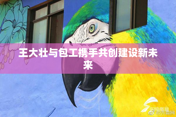 王大壮与包工携手共创建设新未来