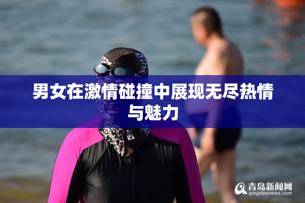 男女在激情碰撞中展现无尽热情与魅力