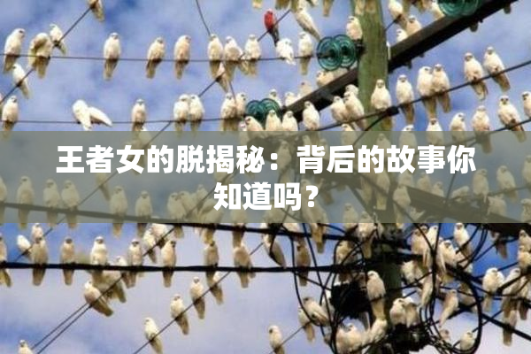 王者女的脱揭秘：背后的故事你知道吗？
