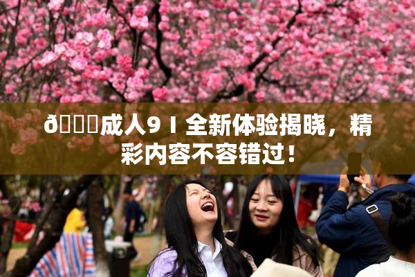 🔞成人9Ⅰ全新体验揭晓，精彩内容不容错过！
