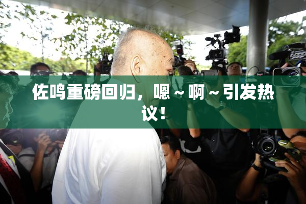 佐鸣重磅回归，嗯～啊～引发热议！