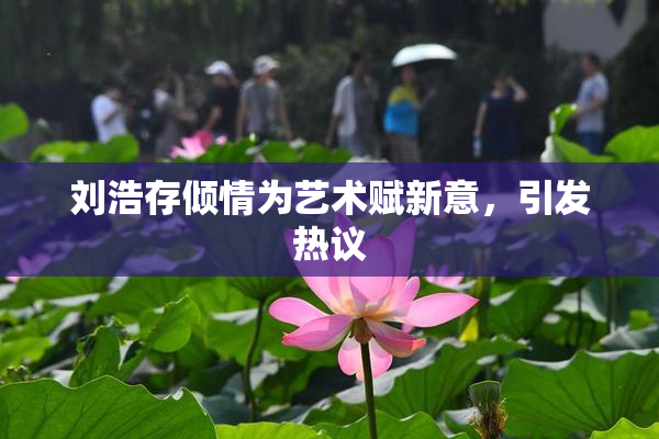 刘浩存倾情为艺术赋新意，引发热议