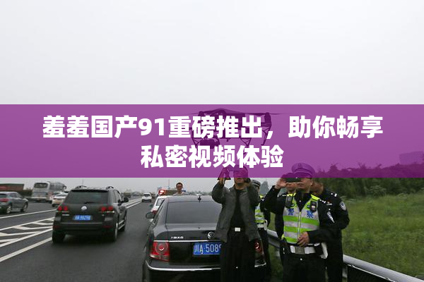 羞羞国产91重磅推出，助你畅享私密视频体验