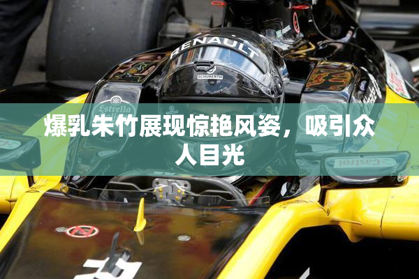 爆乳朱竹展现惊艳风姿，吸引众人目光
